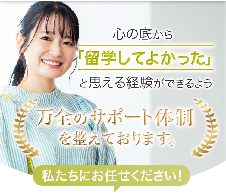 心の底から「留学してよかった」と思える経験ができるよう、万全のサポート体制を整えております。私たちにお任せください!
