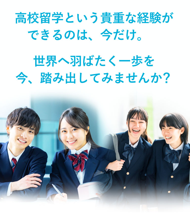 高校留学という貴重な経験ができるのは、今だけ。世界へ羽ばたく一歩を今、踏み出してみませんか?