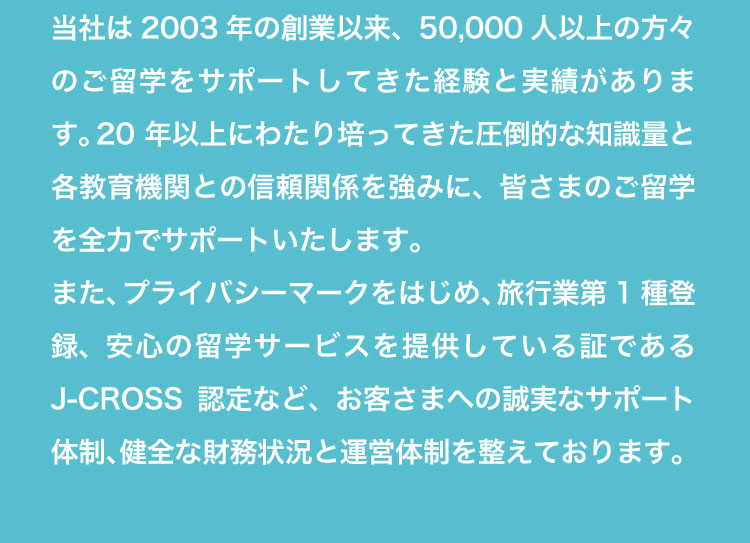 創業2003年。5万人以上の留学を支援してきた実績と、各教育機関との信頼関係をもとに、安心して任せられるサポート体制を整えています。プライバシーマークやJ-CROSS認定も取得済みです。