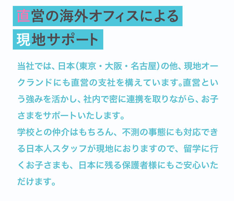 日本と現地オークランドの直営支社が連携し、日本人スタッフが現地でサポート。不測の事態にも対応でき、保護者も安心です。