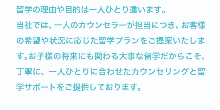 一人のカウンセラーが担当につき、一人ひとりに合わせたカウンセリングと留学サポートをご提供しています。
