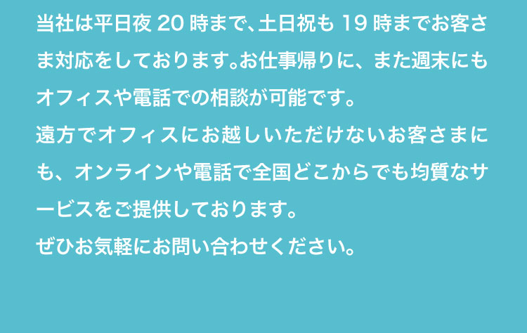 平日20時まで、土日祝19時まで対応。オンラインや電話で全国対応のサービスをご提供しています。