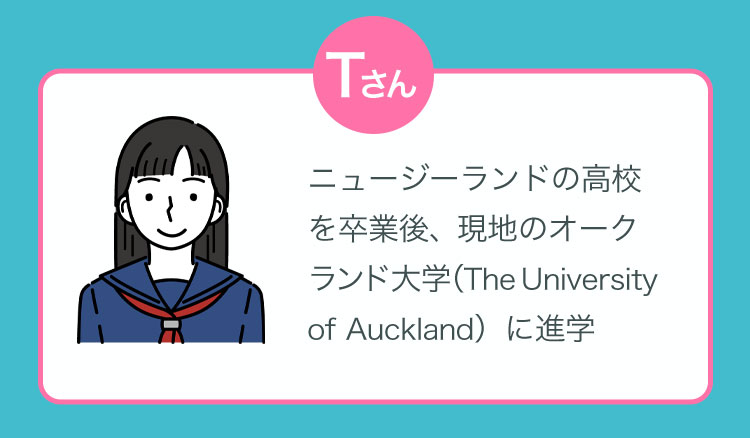 Tさん：ニュージーランドの高校を卒業後、現地のオークランド大学（The University of Auckland）に進学